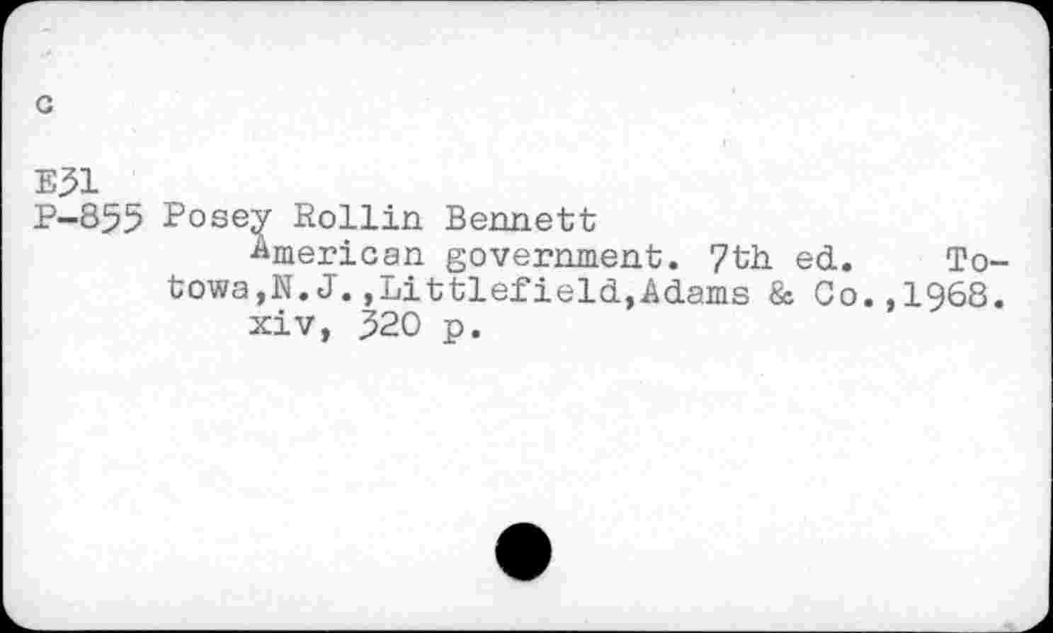 ﻿c
E51
P-855 Posey Rollin Bennett
American government. 7th. ed. Totowa,N.J.,Littlefield,Adams & Co.,1968.
xiv, 520 p.